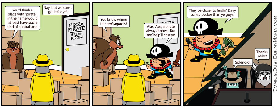 Panel 1:
[Mickie Potatoes and Tommy Gunn are inside Pizza Pirate's storage room.]
Tommy Gunn: "You’d think a place with 'pirate' in the name would at least have some kind of contraband."
[From inside the break room, next door.] Pirate Mike: "Nay, but we canst get it for ye!"

Panel 2:
Tommy Gunn: "You know where the real sugar is?"
Pirate Mike: "Alas! Aye, a pirate always knows. But me’ help'll cost ye."

Panel 3:
[In the break room of Pizza Pirate, Pirate Mike is on the phone with a wad of cash.]
Pirate Mike: "They be closer to findin' Davy Jones' Locker than ye guys."
[At a meeting with the DBM crew...]
Leo the Boss: "Splendid."
Vinnie the Mouth: "Thanks Mike!" 